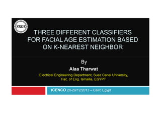 THREE DIFFERENT CLASSIFIERS
FOR FACIAL AGE ESTIMATION BASED
ON K-NEAREST NEIGHBOR
By
Alaa Tharwat
Electrical Engineering Department, Suez Canal University,
Fac. of Eng. Ismailia, EGYPT

ICENCO 28-29/12/2013 – Cairo Egypt

 