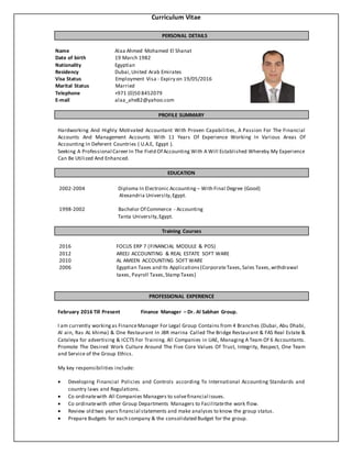 Curriculum Vitae
PERSONAL DETAILS
Name Alaa Ahmed Mohamed El Shanat
Date of birth 19 March 1982
Nationality Egyptian
Residency Dubai,United Arab Emirates
Visa Status Employment Visa - Expiry on 19/05/2016
Marital Status Married
Telephone +971 (0)50 8452079
E-mail alaa_ahe82@yahoo.com
PROFILE SUMMARY
Hardworking And Highly Motivated Accountant With Proven Capabilities, A Passion For The Financial
Accounts And Management Accounts With 11 Years Of Experience Working In Various Areas Of
Accounting In Deferent Countries ( U.A.E, Egypt ).
Seeking A Professional Career In The Field Of Accounting With A Will Established Whereby My Experience
Can Be Utilized And Enhanced.
EDUCATION
2002-2004 Diploma In Electronic Accounting – With Final Degree (Good)
Alexandria University,Egypt.
1998-2002 Bachelor Of Commerce - Accounting
Tanta University,Egypt.
Training Courses
2016 FOCUS ERP 7 (FINANCIAL MODULE & POS)
2012 AREEJ ACCOUNTING & REAL ESTATE SOFT WARE
2010 AL AMEEN ACCOUNTING SOFT WARE
2006 Egyptian Taxes and Its Applications(CorporateTaxes,Sales Taxes,withdrawal
taxes, Payroll Taxes,Stamp Taxes)
PROFESSIONAL EXPERIENCE
February 2016 Till Present Finance Manager – Dr. Al Sabhan Group.
I am currently workingas FinanceManager For Legal Group Contains from 4 Branches (Dubai, Abu Dhabi,
Al ain, Ras AL khima) & One Restaurant In JBR marina Called The Bridge Restaurant & FAS Real Estate &
Cataleya for advertising & ICCTS For Training. All Companies in UAE, Managing A Team Of 6 Accountants.
Promote The Desired Work Culture Around The Five Core Values Of Trust, Integrity, Respect, One Team
and Service of the Group Ethics.
My key responsibilities include:
 Developing Financial Policies and Controls according To International Accounting Standards and
country laws and Regulations.
 Co ordinatewith All Companies Managers to solvefinancial issues.
 Co ordinatewith other Group Departments Managers to Facilitatethe work flow.
 Review old two years financial statements and make analyses to know the group status.
 Prepare Budgets for each company & the consolidated Budget for the group.
 