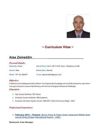 ~ Curriculum Vitae ~
Alaa Zeineddin _____________________
Personal Details:
Nationality: Syrian Date & Place of Birth: 09/11/1976, Syria – Residence of UAE.
Gender: Male. Marital Status: Married
Mobile: +971 50 1883457 E-mail: alaazeineddin@yahoo.com
Objective:
A Relevant and Challenging Position Where I Can Express My Knowledge and Invest My Experience, also where
I can get a Chance to Improve My Efficiency with the Ever Changing Professional Challenges.
Education:
 High School Certificate 1997 (Syria).
 Computer Course Certificate 1998 (Lebanon).
 Computer information System Course 1998-2001 (Tulsa Community college - USA).
Professional Experience:
 February 2013 – Present: Bricco Pizza & Pasta Airest restaurant Middle East
casual dining (Dubai International Airport – UAE)
Restaurant Area Manager:
 