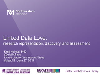 Linked Data Love:
research representation, discovery, and assessment
Kristi Holmes, PhD
@kristiholmes
Linked Library Data Interest Group
#alaac15 - June 27, 2015
 