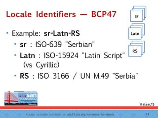 Access available handouts at ala.15.ala.org/sessions/handouts.
Locale Identifiers — BCP47
• Example: sr-Latn-RS
• sr : ISO-639 "Serbian"
• Latn : ISO-15924 "Latin Script" 
(vs Cyrillic)
• RS : ISO 3166 / UN M.49 "Serbia"
Latn
Latnsr
Latn
LatnLatn
Latn
LatnRS
11
 