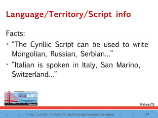 Access available handouts at ala.15.ala.org/sessions/handouts.
Language/Territory/Script info
Facts:
• “The Cyrillic Script can be used to write
Mongolian, Russian, Serbian…”
• “Italian is spoken in Italy, San Marino,
Switzerland…”
12
 