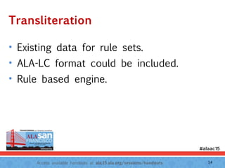 Access available handouts at ala.15.ala.org/sessions/handouts.
Transliteration
• Existing data for rule sets.
• ALA-LC format could be included.
• Rule based engine.
14
 