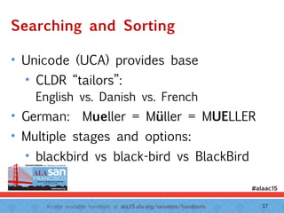 Access available handouts at ala.15.ala.org/sessions/handouts.
Searching and Sorting
• Unicode (UCA) provides base
• CLDR “tailors”:  
English vs. Danish vs. French
• German: Mueller = Müller = MUELLER
• Multiple stages and options:
• blackbird vs black-bird vs BlackBird
17
 