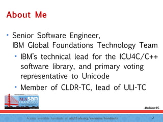 Access available handouts at ala.15.ala.org/sessions/handouts.
About Me
• Senior Software Engineer,  
IBM Global Foundations Technology Team
• IBM’s technical lead for the ICU4C/C++
software library, and primary voting
representative to Unicode
• Member of CLDR-TC, lead of ULI-TC
2
 