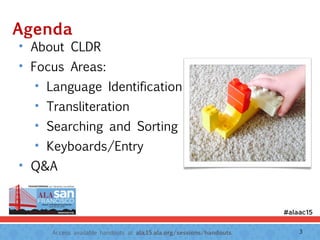 Access available handouts at ala.15.ala.org/sessions/handouts.
Agenda
• About CLDR
• Focus Areas:
• Language Identification
• Transliteration
• Searching and Sorting
• Keyboards/Entry
• Q&A
3
 