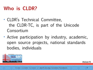 Access available handouts at ala.15.ala.org/sessions/handouts.
Who is CLDR?
• CLDR’s Technical Committee, 
the CLDR-TC, is part of the Unicode
Consortium
• Active participation by industry, academic,
open source projects, national standards
bodies, individuals
5
 