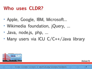 Access available handouts at ala.15.ala.org/sessions/handouts.
Who uses CLDR?
• Apple, Google, IBM, Microsoft…
• Wikimedia foundation, jQuery, …
• Java, node.js, php, …
• Many users via ICU C/C++/Java library
6
 