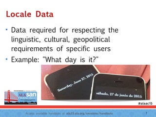 Access available handouts at ala.15.ala.org/sessions/handouts.
Locale Data
• Data required for respecting the
linguistic, cultural, geopolitical
requirements of specific users
• Example: "What day is it?"
7
 