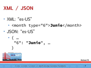 Access available handouts at ala.15.ala.org/sessions/handouts.
XML / JSON
• XML: “es-US”
• <month type="6">Junio</month>
• JSON: “es-US”
• { … 
"6": "Junio", … 
}
8
 