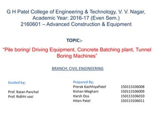 G H Patel College of Engineering & Technology, V. V. Nagar,
Academic Year: 2016-17 (Even Sem.)
2160601 – Advanced Construction & Equipment
“Pile boring/ Driving Equipment, Concrete Batching plant, Tunnel
Boring Machines”
Prepared By;
Prerak KachhiyaPatel 150113106008
Kishan Meghani 150113106009
Harsh Oza 150113106010
Hiten Patel 150113106011
TOPIC:-
Guided by;
Prof. Ratan Panchal
Prof. Ridhhi vasi
BRANCH: CIVIL ENGINEERING
 