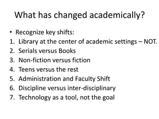 What has changed academically?Recognize key shifts:Library at the center of academic settings – NOT.Serials versus BooksNon-fiction versus fictionTeens versus the restAdministration and Faculty ShiftDiscipline versus inter-disciplinary Technology as a tool, not the goal