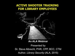 ACTIVE SHOOTER TRAINING
FOR LIBRARY EMPLOYEES
An ALA Webinar
Presented by
Dr. Steve Albrecht, PHR, CPP, BCC, CTM
Author, Library Security (ALA, 2015)
 