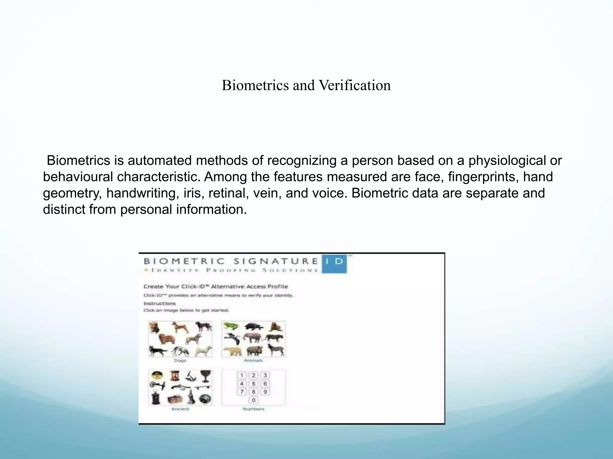 Biometrics and Verification
Biometrics is automated methods of recognizing a person based on a physiological or
behavioural characteristic. Among the features measured are face, fingerprints, hand
geometry, handwriting, iris, retinal, vein, and voice. Biometric data are separate and
distinct from personal information.
 