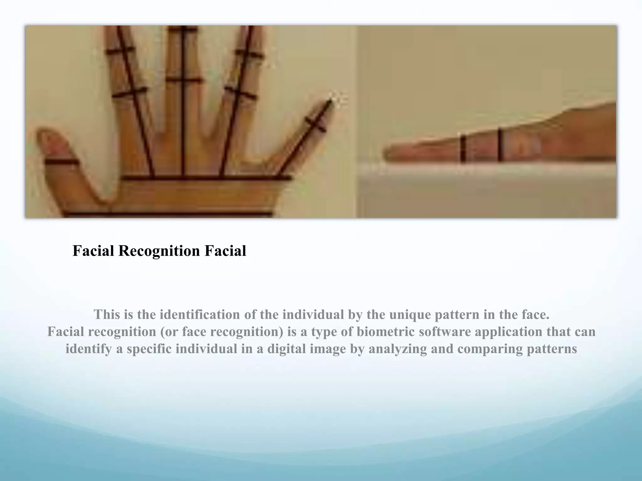 This is the identification of the individual by the unique pattern in the face.
Facial recognition (or face recognition) is a type of biometric software application that can
identify a specific individual in a digital image by analyzing and comparing patterns
Facial Recognition Facial
 