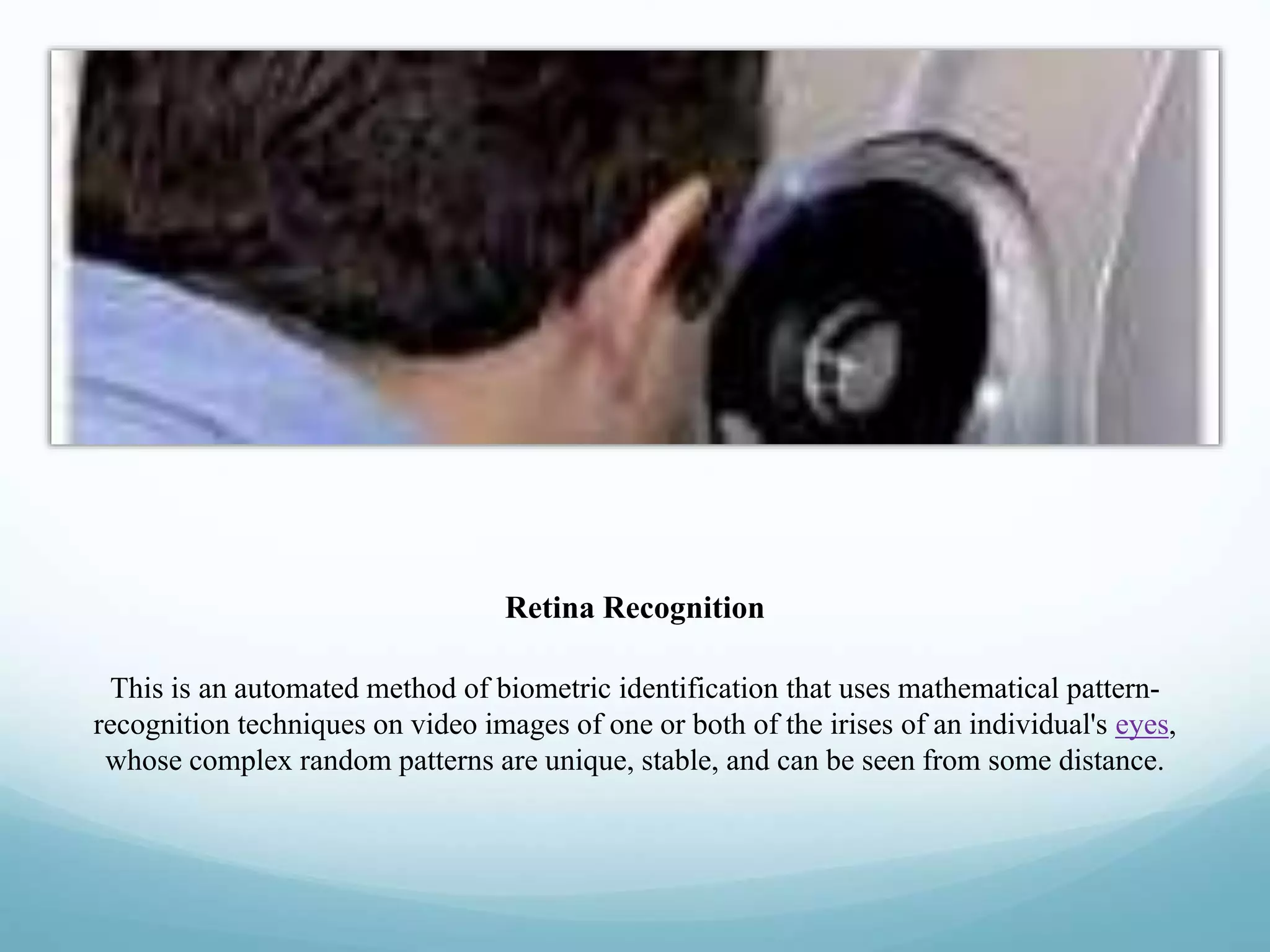Retina Recognition
This is an automated method of biometric identification that uses mathematical pattern-
recognition techniques on video images of one or both of the irises of an individual's eyes,
whose complex random patterns are unique, stable, and can be seen from some distance.
 
