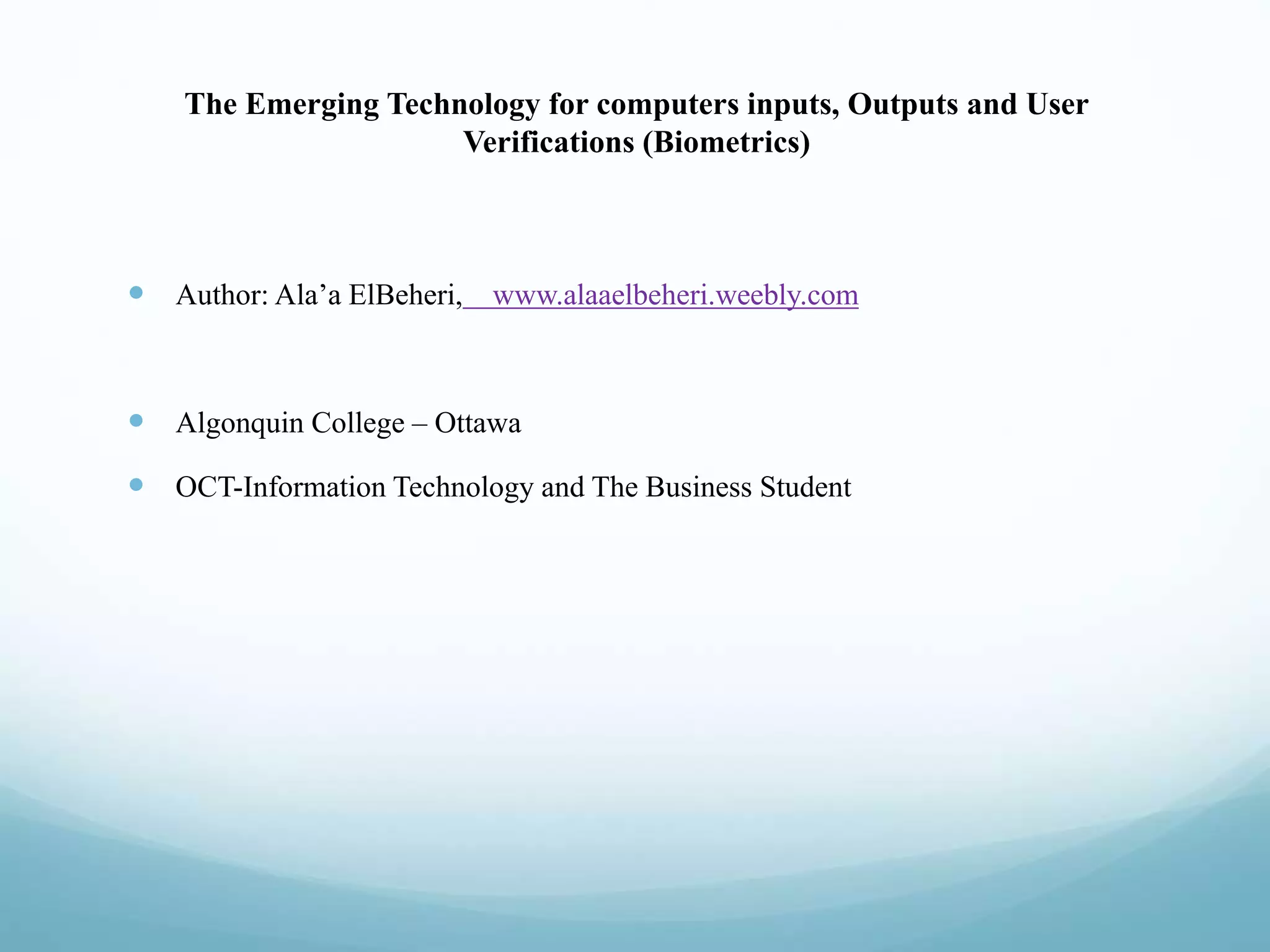 The Emerging Technology for computers inputs, Outputs and User
Verifications (Biometrics)
 Author: Ala’a ElBeheri, www.alaaelbeheri.weebly.com
 Algonquin College – Ottawa
 OCT-Information Technology and The Business Student
 