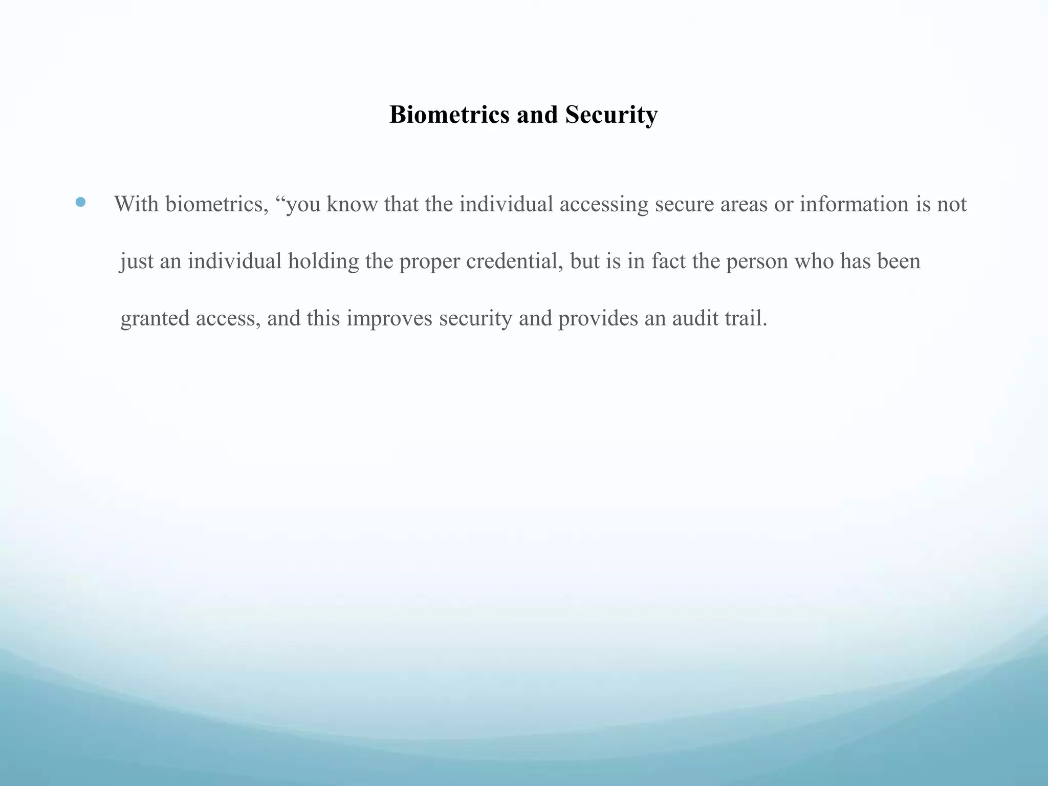 Biometrics and Security
 With biometrics, “you know that the individual accessing secure areas or information is not
just an individual holding the proper credential, but is in fact the person who has been
granted access, and this improves security and provides an audit trail.
 