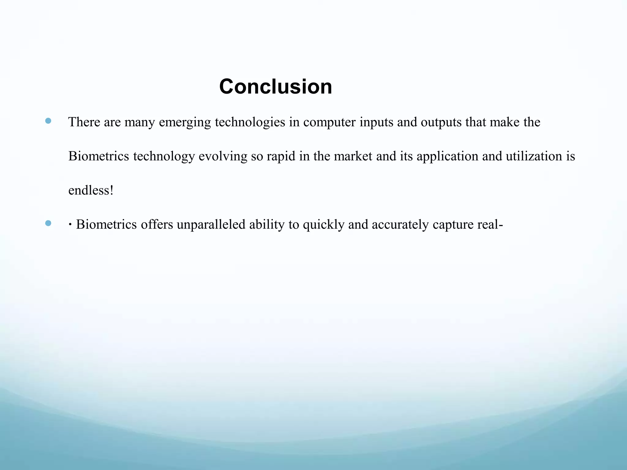 Conclusion
 There are many emerging technologies in computer inputs and outputs that make the
Biometrics technology evolving so rapid in the market and its application and utilization is
endless!
 · Biometrics offers unparalleled ability to quickly and accurately capture real-
 