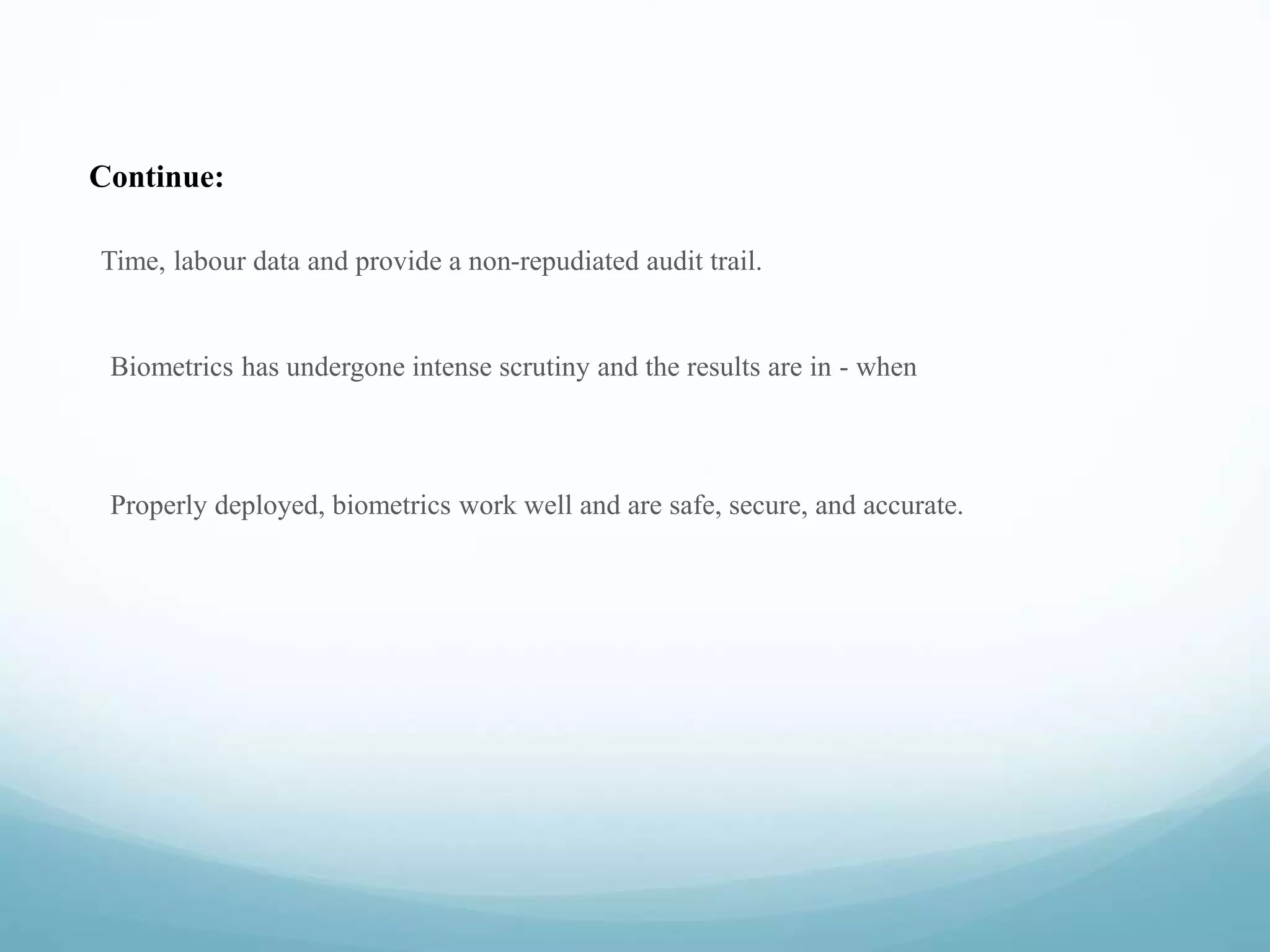 Continue:
Time, labour data and provide a non-repudiated audit trail.
Biometrics has undergone intense scrutiny and the results are in - when
Properly deployed, biometrics work well and are safe, secure, and accurate.
 