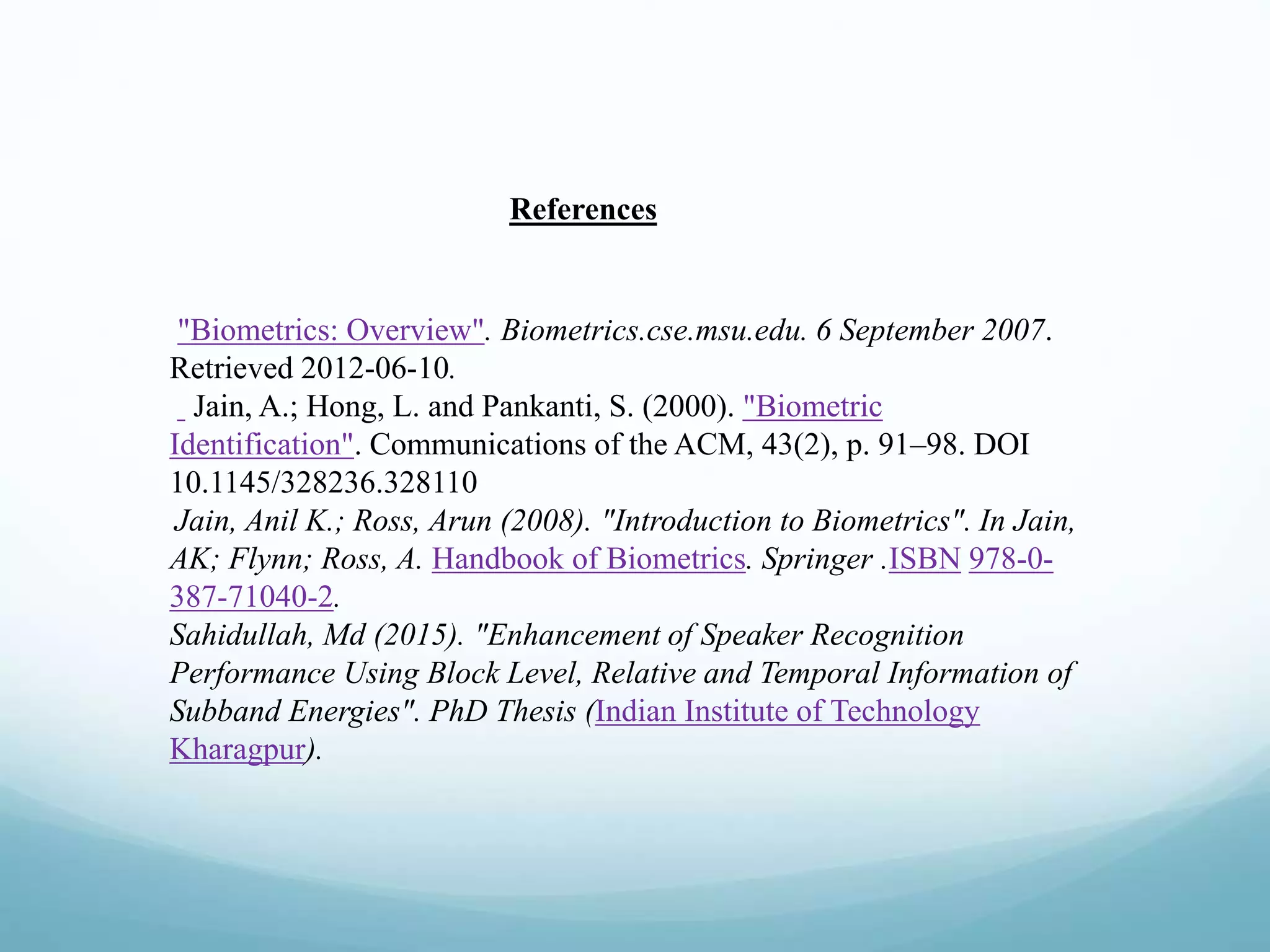 References
"Biometrics: Overview". Biometrics.cse.msu.edu. 6 September 2007.
Retrieved 2012-06-10.
Jain, A.; Hong, L. and Pankanti, S. (2000). "Biometric
Identification". Communications of the ACM, 43(2), p. 91–98. DOI
10.1145/328236.328110
Jain, Anil K.; Ross, Arun (2008). "Introduction to Biometrics". In Jain,
AK; Flynn; Ross, A. Handbook of Biometrics. Springer .ISBN 978-0-
387-71040-2.
Sahidullah, Md (2015). "Enhancement of Speaker Recognition
Performance Using Block Level, Relative and Temporal Information of
Subband Energies". PhD Thesis (Indian Institute of Technology
Kharagpur).
 