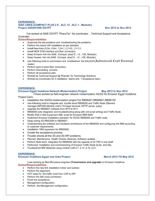 EXPERIENCE: 
SIAE LINKS (COMPACT PLUS 2 E , ALC +2 , ALC + , Modular) 
Project VODAFONE EGYPT Nov 2012 to Nov 2013 
I've worked at SIAE EGYPT “PharoTel “ As coordinator , Technical Support and Acceptance 
Controller. 
Duties/Responsibilities: 
· Supervise the site problems and troubleshooting the problems. 
· Perform the indoor HW installation as per standard. 
· Install New links (0.3m ,0.6m ,1.2m ) { (1+0) , (1+1) }. 
· Install NEW STM Interface and fiber connection. 
· Swap Ericsson link into SIAE (Compat plus2 E , +2 , +2E, Modular). 
· Swap Huawei link into SIAE (Compat plus2 E , +2 , +2E, Modular). 
· Use following tools to commission and troubleshoot the link(JAVA Subnetwork Craft Terminal 
,tester) 
· Perform back to back fiber connection. 
· Perform Dismantling process . 
· Perform all acceptance plan. 
· Worked as Technical Support @ Pharotel for Technology Solutions. 
· Worked as Coordinator for 4 installation teams and 1 Acceptance team. 
EXPERIENCE: 
Ericsson Egypt Vodafone Network Modernization Project May 2012 to Nov 2012 
I Have worked as field engineer network modernization 3G/2G for Ericsson Egypt Vodafone 
Project Cairo. 
· installation the 3G/2G modernization project For RBS6201,RBS6601,RBS6102 
· Use following tools to integrate and trouble shoot RBS6000 and Traffic Node (Element 
manager,OMT49H,Minilink craft 2.19,Hyper terminal, WFTP server, putty) 
· Upgrade the RBS6601 software from W10 to W11. 
· RBS6000 (site integration and troubleshooting along with xml script writing) and Traffic Node. 
· Modify /Edit in Site Equipment XML script for Ericsson RBS 6000 
· Implement Ericsson Installation standard for 2G/3G RBS6000 and Traffic node. 
· Swap exiting 3G RBS3000 to RBS6601. 
· Understanding the software and hardware architecture of the RBS6000 and configuring the RBS according 
to customer requirements. 
· Installation 1800 expansion for RBS6000. 
· Create the acceptance process. 
· Trouble shoots all the 3G and 2G KPI problems. 
· Planned Maintenance Health Checks, Backups, Software updates 
· Perform Multi band integration for RBS6000 with the capacity of 24 TRX in one shelf. 
· Performed Installation and commissioning of Ericsson Traffic Node 2p,6p and 20p. 
· Troubleshoot MW Networks using minilink craft 2.7, 2.13 ,2.19, 2.21. 
EXPERIENCE: 
Ericsson Vodafone Egypt new links Project March 2012 TO May 2012 
I was working as filed Microwave engineer (Transmission and upgrade) on Ericsson Vodafone. 
Duties/Responsibilities:. 
· Perform the new link installation indoor and outdoor. 
· Perform the alignment. 
· HOT swap for the traffic node from 2,6P to 20P 
· Perform the SW cross connection. 
· Finish the acceptance. 
· Management configuration. 
· Perform the Management configuration. 
 