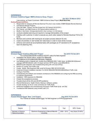 EXPERIENCE: 
Ericsson Vodafone Egypt MBR & Antenna Swap Project 
Oct 2011 TO March 2012 
I was working as Project Coordinator MBR & Antenna Swap Project ( Multi Band Ret) 
Duties/Responsibilities:. 
· Responsible for swapping all Remote Electrical Tilt units to new models of MBR Multiple Remote Electrical. 
· Use Element Manger Program. 
· Copy Old O&M , Cabinet and Site Scripts from 3G Cabinet (3418-3518 ). 
· Run Cabinet and O&M Scripts on 3G Cabinet without editing in it. 
· Modify in Site Script (Change electrical tilt ) then running it on 3G Cabinet. 
· conducts detailed planning and reports to manage deliverables of the project. 
· Interface with customer in order to execute any work order related to Remote Electrical Tilt for 2G 
& 3G . 
· Monitors and controls with tracking for all project process (telecom & civil). 
· create all activities on site handler (E// data base) in order to track whole invoices . 
· enhance and submit all accomplished tasks with packages as VF standard to VF acceptance 
team till obtaining FAC. 
. 
EXPERIENCE: 
Ericsson Egypt Vodafone ROLLOUT Project Oct 2010 TO Oct 2011 
I've worked ERICSSON Vodafone EGYPT rollout As field engineer 
· installation the 3G/2G rollout project For RBS2206 
V1,2,RBS3418,3518,RBS3206,PBC6500,TRM9206 
· Use following tools to integrate and trouble shoot RBS2000,3000 ,Traffic Node 2p,MINILINK-E(Element 
manager,OMT49H,Minilink craft 2.15,Hyper terminal, WFTP server, putty,MINILINK-E) 
· RBS3418 (site integration and troubleshooting along with xml script writing) 
· Perform E1,routing from HUB to site 
· Create/ Modify Site Equipment XML script for Ericsson RBS 3418,3518.3206 
· Implement Ericsson Installation standard for 2G/3G RBS2206,PBC6500,BBS2000and Traffic node. 
· Configure TG-SYNC. 
· Understanding the software and hardware architecture of the RBS6000 and configuring the RBS according 
to customer requirements. 
· Installation 1800 expansion for RBS2000. 
· Create the acceptance process. 
· Trouble shoot all the 3G and 2G KPI problems. 
· Planned Maintenance Health Checks, Backups, Software updates 
· Trouble shooting for the E1 cross connection for Traffic Node. 
· Performed Installation and commissioning of Ericsson Traffic Node 2p,6p and 20p. 
· Troubleshoot MW Networks using minilink craft 2.19 
EXPERIENCE: 
Huawei Etisalat Egypt New Link Project Aug 2010 TO Oct 2010 
I've Trained at Huawei Etislat Egypt As field engineer on RTN Equipements. 
EDUCATION: 
Degree Faculty Year GPA / Grade 
Bachelor of Science 
Telecommunication 
Electronic Engineering In Menouf-Menofia 
University 
2005 – 2010 Very Good (75.40%) 
 