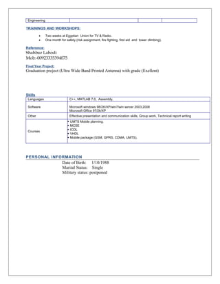 Engineering 
TRAININGS AND WORKSHOPS: 
· Two weeks at Egyptian Union for TV & Radio. 
· One month for safety (risk assignment, fire fighting, first aid and tower climbing). 
Reference: 
Shahbaz Lahodi 
Mob:-00923335394075 
Final Year Project: 
Graduation project (Ultra Wide Band Printed Antenna) with grade (Exellent) 
Skills 
Languages C++, MATLAB 7.0, Assembly, 
Software Microsoft windows 98/2K/XP/win7/win server 2003,2008 
Microsoft Office 97/2k/XP 
Other Effective presentation and communication skills, Group work, Technical report writing 
Courses 
 UMTS Mobile planning. 
 MCSE 
 ICDL 
 VHDL 
 Mobile package (GSM, GPRS, CDMA, UMTS). 
PERSONAL INFORMATION 
Date of Birth: 1/10/1988 
Marital Status: Single 
Military status: postponed 
 