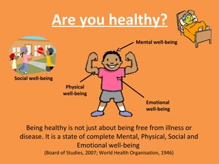 Are you healthy?
Mental well-being
Physical
well-being
Social well-being
Emotional
well-being
Being healthy is not just about being free from illness or
disease. It is a state of complete Mental, Physical, Social and
Emotional well-being
(Board of Studies, 2007; World Health Organisation, 1946)
 