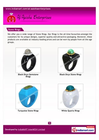 Stone Rings:

We offer you a wide range of Stone Rings. Our Rings is the all time favourites amongst the
customers for its unique designs, superior quality and attractive packaging. Moreover, these
products are available at industry leading prices and can be worn by people from all the age
groups.




           Black Onyx Gemstone                          Black Onyx Stone Rings
                   Rings




          Turquoise Stone Rings                           White Quartz Rings
 