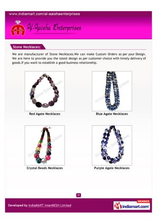 Stone Necklaces:

We are manufacturer of Stone Necklaces.We can make Custom Orders as per your Design.
We are here to provide you the latest design as per customer choice with timely delivery of
goods.If you want to establish a good business relationship.




           Red Agate Necklaces                           Blue Agate Necklaces




         Crystal Beads Necklaces                       Purple Agate Necklaces
 
