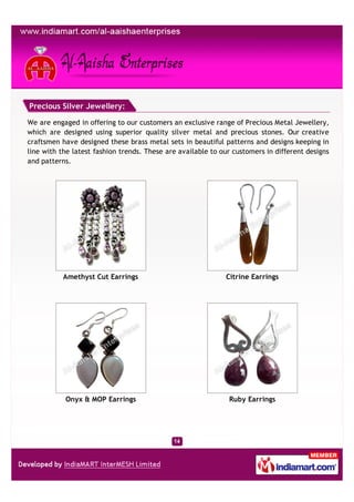 Precious Silver Jewellery:

We are engaged in offering to our customers an exclusive range of Precious Metal Jewellery,
which are designed using superior quality silver metal and precious stones. Our creative
craftsmen have designed these brass metal sets in beautiful patterns and designs keeping in
line with the latest fashion trends. These are available to our customers in different designs
and patterns.




           Amethyst Cut Earrings                             Citrine Earrings




           Onyx & MOP Earrings                                Ruby Earrings
 