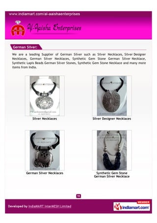 German Silver:

We are a leading Supplier of German Silver such as Silver Necklaces, Silver Designer
Necklaces, German Silver Necklaces, Synthetic Gem Stone German Silver Necklace,
Synthetic Lapis Beads German Silver Stones, Synthetic Gem Stone Necklace and many more
items from India.




             Silver Necklaces                      Silver Designer Necklaces




         German Silver Necklaces                     Synthetic Gem Stone
                                                    German Silver Necklace
 