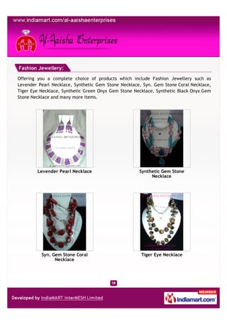 Fashion Jewellery:

Offering you a complete choice of products which include Fashion Jewellery such as
Levender Pearl Necklace, Synthetic Gem Stone Necklace, Syn. Gem Stone Coral Necklace,
Tiger Eye Necklace, Synthetic Green Onyx Gem Stone Necklace, Synthetic Black Onyx Gem
Stone Necklace and many more items.




        Levender Pearl Necklace                      Synthetic Gem Stone
                                                          Necklace




          Syn. Gem Stone Coral                        Tiger Eye Necklace
                Necklace
 