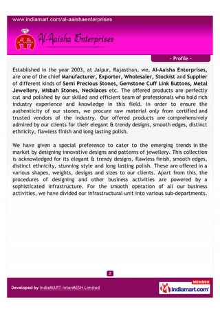 - Profile -

Established in the year 2003, at Jaipur, Rajasthan, we, Al-Aaisha Enterprises,
are one of the chief Manufacturer, Exporter, Wholesaler, Stockist and Supplier
of different kinds of Semi Precious Stones, Gemstone Cuff Link Buttons, Metal
Jewellery, Misbah Stones, Necklaces etc. The offered products are perfectly
cut and polished by our skilled and efficient team of professionals who hold rich
industry experience and knowledge in this field. In order to ensure the
authenticity of our stones, we procure raw material only from certified and
trusted vendors of the industry. Our offered products are comprehensively
admired by our clients for their elegant & trendy designs, smooth edges, distinct
ethnicity, flawless finish and long lasting polish.

We have given a special preference to cater to the emerging trends in the
market by designing innovative designs and patterns of jewellery. This collection
is acknowledged for its elegant & trendy designs, flawless finish, smooth edges,
distinct ethnicity, stunning style and long lasting polish. These are offered in a
various shapes, weights, designs and sizes to our clients. Apart from this, the
procedures of designing and other business activities are powered by a
sophisticated infrastructure. For the smooth operation of all our business
activities, we have divided our infrastructural unit into various sub-departments.
 