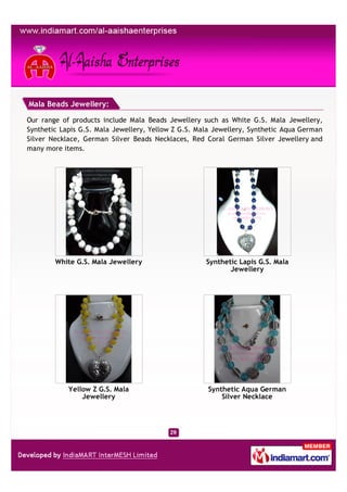 Mala Beads Jewellery:

Our range of products include Mala Beads Jewellery such as White G.S. Mala Jewellery,
Synthetic Lapis G.S. Mala Jewellery, Yellow Z G.S. Mala Jewellery, Synthetic Aqua German
Silver Necklace, German Silver Beads Necklaces, Red Coral German Silver Jewellery and
many more items.




        White G.S. Mala Jewellery                    Synthetic Lapis G.S. Mala
                                                            Jewellery




            Yellow Z G.S. Mala                       Synthetic Aqua German
                Jewellery                                Silver Necklace
 