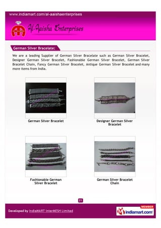 German Silver Bracelate:

We are a leading Supplier of German Silver Bracelate such as German Silver Bracelet,
Designer German Silver Bracelet, Fashionable German Silver Bracelet, German Silver
Bracelet Chain, Fancy German Silver Bracelet, Antique German Silver Bracelet and many
more items from India.




         German Silver Bracelet                     Designer German Silver
                                                           Bracelet




          Fashionable German                        German Silver Bracelet
            Silver Bracelet                                Chain
 