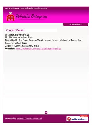 - Contact Us -

Contact Details:
Al-Aaisha Enterprises
Mr. Mohammed Aslam Khan
Room No.36, 3rd Floor, Saleem Manzil, Uncha Kuwa, Haldiyon Ka Rasta, 3rd
Crossing, Johari Bazar
Jaipur - 302003, Rajasthan, India
Website: www.indiamart.com/al-aaishaenterprises
 