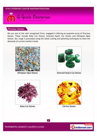 Precious Stones:

We are one of the well recognized firms, engaged in offering an exquisite array of Precious
Stones. These include Ruby Cut Stones, Emerald Hydro Cut Stones and Ethiopian Opal
Stones. Our range is processed using the latest cutting and polishing techniques to meet the
demands of current market trends.




           Ethiopian Opal Stones                       Emerald Hydro Cut Stones




              Ruby Cut Stones                                Citrine Stones
 