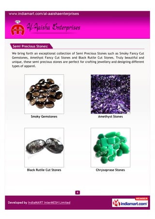 Semi Precious Stones:

We bring forth an exceptional collection of Semi Precious Stones such as Smoky Fancy Cut
Gemstones, Amethyst Fancy Cut Stones and Black Rutile Cut Stones. Truly beautiful and
unique, these semi precious stones are perfect for crafting jewellery and designing different
types of apparel.




             Smoky Gemstones                                Amethyst Stones




          Black Rutile Cut Stones                          Chrysoprase Stones
 