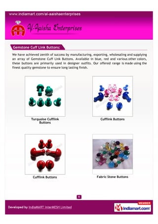 Gemstone Cuff Link Buttons:

We have achieved zenith of success by manufacturing, exporting, wholesaling and supplying
an array of Gemstone Cuff Link Buttons. Available in blue, red and various other colors,
these buttons are primarily used in designer outfits. Our offered range is made using the
finest quality gemstone to ensure long lasting finish.




            Turquoise Cufflink                            Cufflink Buttons
                Buttons




             Cufflink Buttons                          Fabric Stone Buttons
 