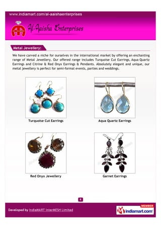 Metal Jewellery:

We have carved a niche for ourselves in the international market by offering an enchanting
range of Metal Jewellery. Our offered range includes Turquoise Cut Earrings, Aqua Quartz
Earrings and Citrine & Red Onyx Earrings & Pendants. Absolutely elegant and unique, our
metal jewellery is perfect for semi-formal events, parties and weddings.




          Turquoise Cut Earrings                        Aqua Quartz Earrings




           Red Onyx Jewellery                              Garnet Earrings
 
