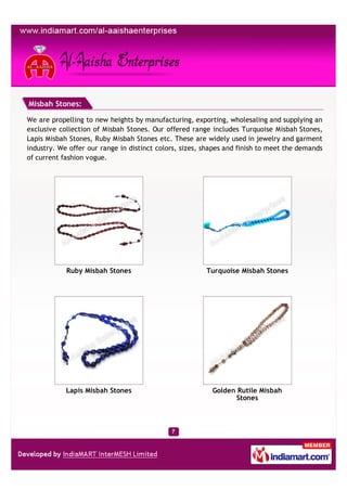Misbah Stones:

We are propelling to new heights by manufacturing, exporting, wholesaling and supplying an
exclusive collection of Misbah Stones. Our offered range includes Turquoise Misbah Stones,
Lapis Misbah Stones, Ruby Misbah Stones etc. These are widely used in jewelry and garment
industry. We offer our range in distinct colors, sizes, shapes and finish to meet the demands
of current fashion vogue.




            Ruby Misbah Stones                          Turquoise Misbah Stones




            Lapis Misbah Stones                           Golden Rutile Misbah
                                                                 Stones
 