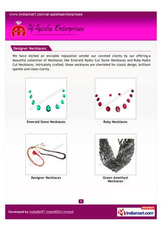 Designer Necklaces:

We have etched an enviable reputation amidst our coveted clients by our offering a
beautiful collection of Necklaces like Emerald Hydro Cut Stone Necklaces and Ruby Hydro
Cut Necklaces. Intricately crafted, these necklaces are cherished for classic design, brilliant
sparkle and clean clarity.




         Emerald Stone Necklaces                              Ruby Necklaces




            Designer Necklaces                                Green Amethyst
                                                                 Necklaces
 