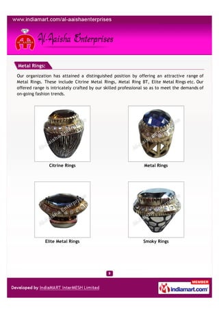 Metal Rings:

Our organization has attained a distinguished position by offering an attractive range of
Metal Rings. These include Citrine Metal Rings, Metal Ring BT, Elite Metal Rings etc. Our
offered range is intricately crafted by our skilled professional so as to meet the demands of
on-going fashion trends.




                Citrine Rings                                  Metal Rings




              Elite Metal Rings                               Smoky Rings
 