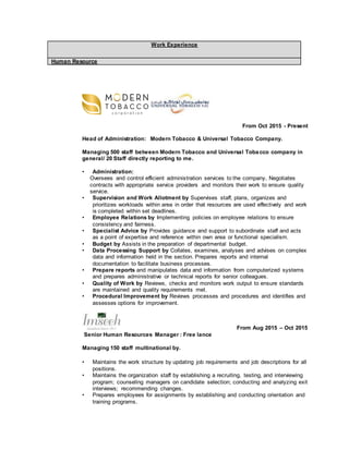 Work Experience
Human Resource
From Oct 2015 - Present
Head of Administration: Modern Tobacco & Universal Tobacco Company.
Managing 500 staff between Modern Tobacco and Universal Tobacco company in
general/ 20 Staff directly reporting to me.
• Administration:
Oversees and control efficient administration services to the company, Negotiates
contracts with appropriate service providers and monitors their work to ensure quality
service.
• Supervision and Work Allotment by Supervises staff, plans, organizes and
prioritizes workloads within area in order that resources are used effectively and work
is completed within set deadlines.
• Employee Relations by Implementing policies on employee relations to ensure
consistency and fairness.
• Specialist Advice by Provides guidance and support to subordinate staff and acts
as a point of expertise and reference within own area or functional specialism.
• Budget by Assists in the preparation of departmental budget.
• Data Processing Support by Collates, examines, analyses and advises on complex
data and information held in the section. Prepares reports and internal
documentation to facilitate business processes.
• Prepare reports and manipulates data and information from computerized systems
and prepares administrative or technical reports for senior colleagues.
• Quality of Work by Reviews, checks and monitors work output to ensure standards
are maintained and quality requirements met.
• Procedural Improvement by Reviews processes and procedures and identifies and
assesses options for improvement.
From Aug 2015 – Oct 2015
Senior Human Resources Manager : Free lance
Managing 150 staff multinational by.
• Maintains the work structure by updating job requirements and job descriptions for all
positions.
• Maintains the organization staff by establishing a recruiting, testing, and interviewing
program; counseling managers on candidate selection; conducting and analyzing exit
interviews; recommending changes.
• Prepares employees for assignments by establishing and conducting orientation and
training programs.
 
