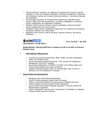 • Ensures planning, monitoring, and appraisal of employee work results by training
managers to coach and discipline employees; scheduling management conferences
with employees; hearing and resolving employee grievances; counseling employees
and supervisors.
• Ensures legal compliance by monitoring and implementing applicable human
resource federal and state requirements; conducting investigations; maintaining
records; representing the organization at hearings.
• Maintains historical human resource records by designing a filing and retrieval
system; keeping past and current records.
• Completes human resource operational requirements by scheduling and assigning
employees; following up on work results.
• Maintains human resource staff by recruiting, selecting, orienting, and training
employees.
From Oct 2014 - Apr 2015
Administration and HR Officer.
Responsibilities: Managing 800 Syrian refugees and 250 Local staff at Al Zaatari
Refugee Camp.
I. Administration Management:
• concerning issues with governmental offices, NGOs and other stakeholders.
• Follow up of all legal issues.
• Ensure procedures to legal requirements of the country and management.
• Management of ACTED’s premises.
• Ensure good organization of ACTED’s and follow up the office supply stock.
• Filling all Administrative Documents and letters.
• Update Authorized Signatory Table for the Field Office every 6 month or
whenever one of the signatories is changed .
• Human Resources Management:
• Managing bases/ staff (national/international).
• Control & check attendance sheet of staff in all bases.
• Follow up of all issues related to social security and Medical Insurance.
• Prepare standard as well as project specific organigrams.
• Ensure ACTED HR standard templates application in line with ACTED HR
Manual/internal regulations.
• Check of Appraisals summary prior to Submission to Coordination for approval.
• Prepare monthly payroll for all bases.
 