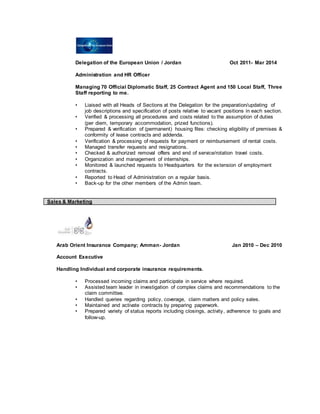 Delegation of the European Union / Jordan Oct 2011- Mar 2014
Administration and HR Officer
Managing 70 Official Diplomatic Staff, 25 Contract Agent and 150 Local Staff, Three
Staff reporting to me.
• Liaised with all Heads of Sections at the Delegation for the preparation/updating of
job descriptions and specification of posts relative to vacant positions in each section.
• Verified & processing all procedures and costs related to the assumption of duties
(per diem, temporary accommodation, prized functions).
• Prepared & verification of (permanent) housing files: checking eligibility of premises &
conformity of lease contracts and addenda.
• Verification & processing of requests for payment or reimbursement of rental costs.
• Managed transfer requests and resignations.
• Checked & authorized removal offers and end of service/rotation travel costs.
• Organization and management of internships.
• Monitored & launched requests to Headquarters for the extension of employment
contracts.
• Reported to Head of Administration on a regular basis.
• Back-up for the other members of the Admin team.
Sales & Marketing
Arab Orient Insurance Company; Amman- Jordan Jan 2010 – Dec 2010
Account Executive
Handling Individual and corporate insurance requirements.
• Processed incoming claims and participate in service where required.
• Assisted team leader in investigation of complex claims and recommendations to the
claim committee.
• Handled queries regarding policy, coverage, claim matters and policy sales.
• Maintained and activate contracts by preparing paperwork.
• Prepared variety of status reports including closings, activity, adherence to goals and
follow-up.
 
