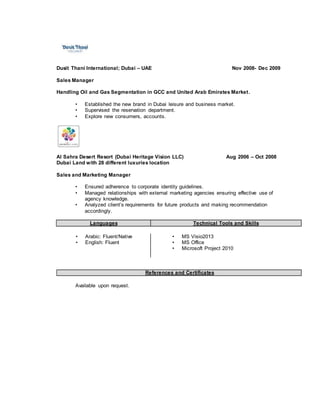 Dusit Thani International; Dubai – UAE Nov 2008- Dec 2009
Sales Manager
Handling Oil and Gas Segmentation in GCC and United Arab Emirates Market.
• Established the new brand in Dubai leisure and business market.
• Supervised the reservation department.
• Explore new consumers, accounts.
Al Sahra Desert Resort (Dubai Heritage Vision LLC) Aug 2006 – Oct 2008
Dubai Land with 28 different luxuries location
Sales and Marketing Manager
• Ensured adherence to corporate identity guidelines.
• Managed relationships with external marketing agencies ensuring effective use of
agency knowledge.
• Analyzed client’s requirements for future products and making recommendation
accordingly.
Languages Technical Tools and Skills
• Arabic: Fluent/Native
• English: Fluent
• MS Visio2013
• MS Office
• Microsoft Project 2010
References and Certificates
Available upon request.
 