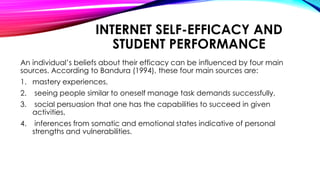 INTERNET SELF-EFFICACY AND
STUDENT PERFORMANCE
An individual’s beliefs about their efficacy can be influenced by four main
sources. According to Bandura (1994), these four main sources are:
1. mastery experiences,
2. seeing people similar to oneself manage task demands successfully,
3. social persuasion that one has the capabilities to succeed in given
activities,
4. inferences from somatic and emotional states indicative of personal
strengths and vulnerabilities.
 